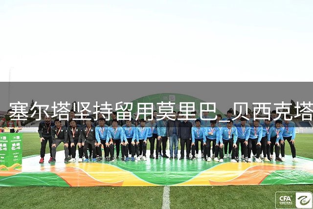 塞尔塔坚持留用莫里巴 贝西克塔斯求购遭拒